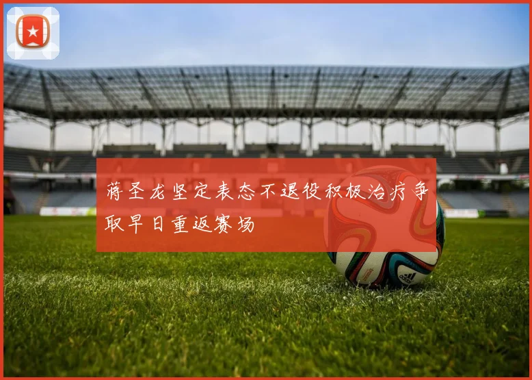 蒋圣龙坚定表态不退役积极治疗争取早日重返赛场
