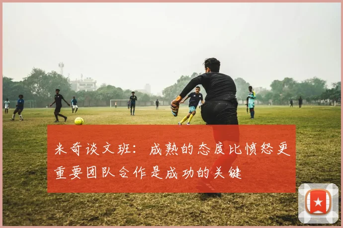 米奇谈文班：成熟的态度比愤怒更重要团队合作是成功的关键