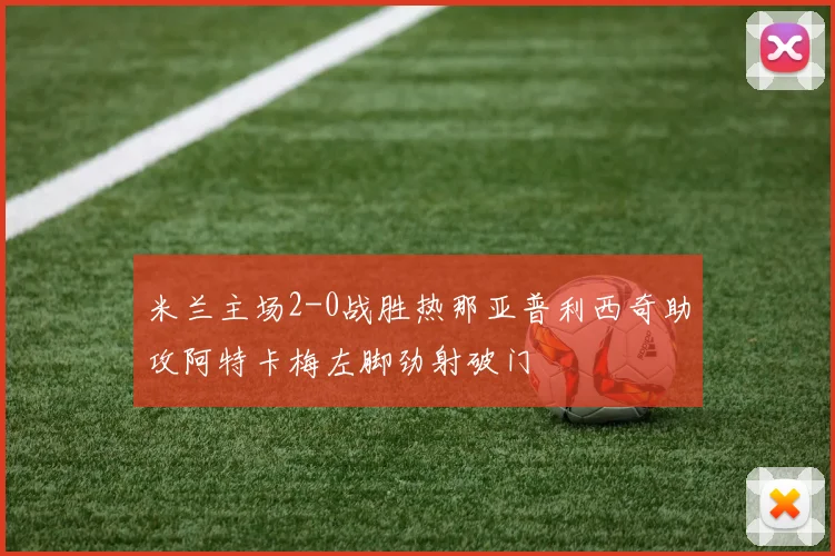 米兰主场2-0战胜热那亚普利西奇助攻阿特卡梅左脚劲射破门