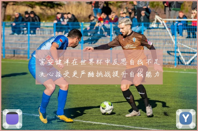 富安健洋在世界杯中反思自我不足决心接受更严酷挑战提升自我能力