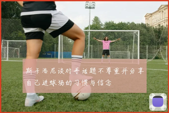 斯卡洛尼谈对手话题不尊重并分享自己进球场的习惯与信念
