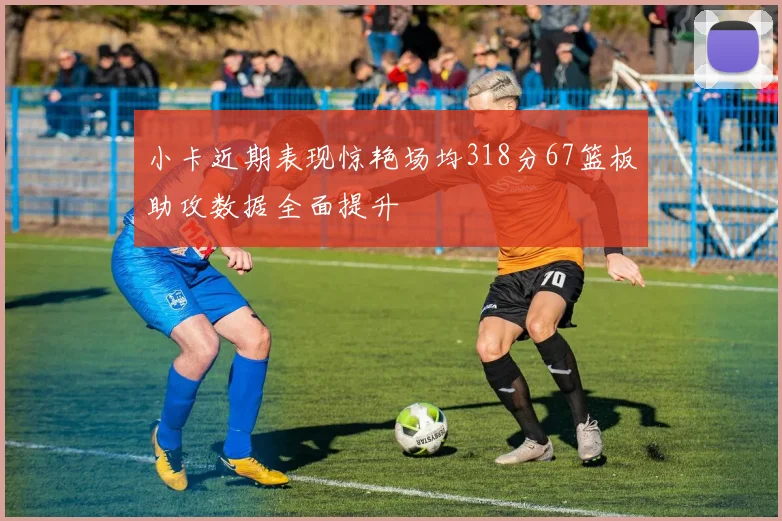 小卡近期表现惊艳场均318分67篮板助攻数据全面提升