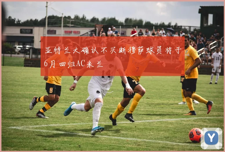 亚特兰大确认不买断穆萨球员将于6月回归AC米兰