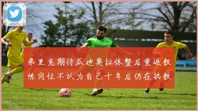 弗里克期待瓜迪奥拉休整后重返教练岗位不认为自己十年后仍在执教