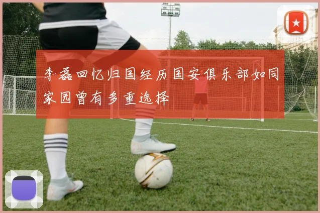 李磊回忆归国经历国安俱乐部如同家园曾有多重选择