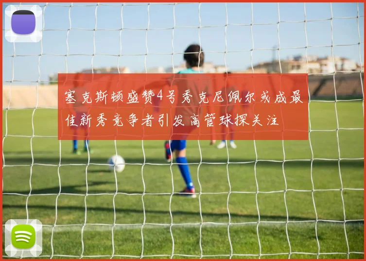 塞克斯顿盛赞4号秀克尼佩尔或成最佳新秀竞争者引发高管球探关注