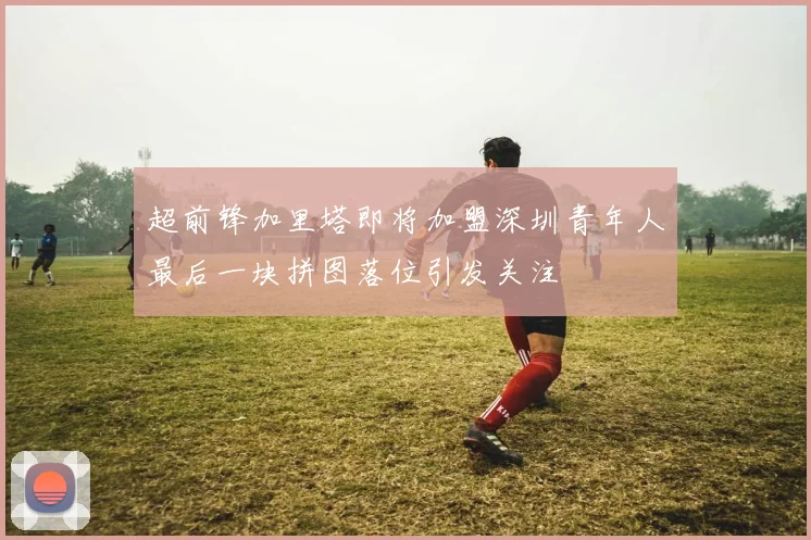 超前锋加里塔即将加盟深圳青年人最后一块拼图落位引发关注