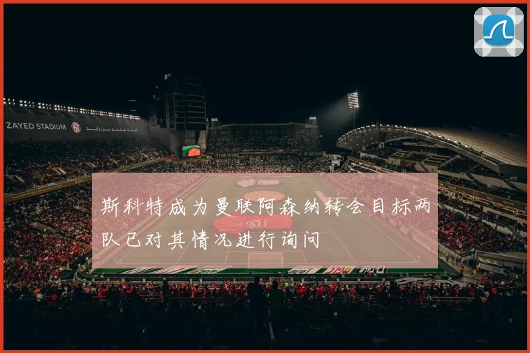 斯科特成为曼联阿森纳转会目标两队已对其情况进行询问