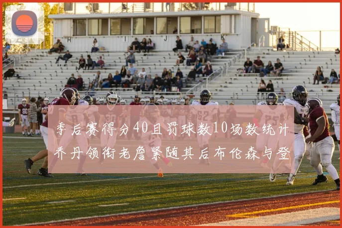 季后赛得分40且罚球数10场数统计乔丹领衔老詹紧随其后布伦森与登库并肩奋战