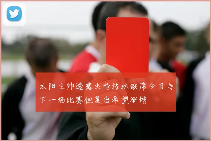 太阳主帅透露杰伦格林缺席今日与下一场比赛但复出希望渐增