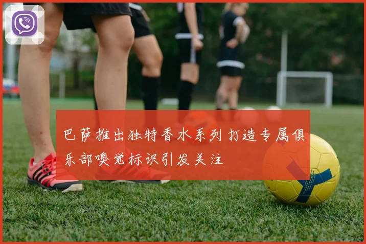 巴萨推出独特香水系列打造专属俱乐部嗅觉标识引发关注