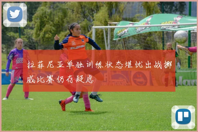 拉菲尼亚单独训练状态堪忧出战挪威比赛仍存疑虑