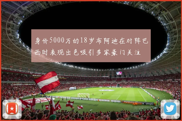 身价5000万的18岁布阿迪在对阵巴西时表现出色吸引多家豪门关注