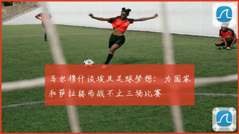 马尔穆什谈埃及足球梦想：为国家和萨拉赫而战不止三场比赛