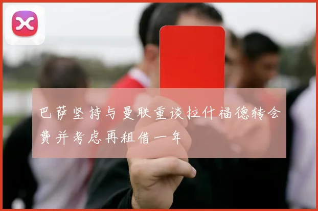 巴萨坚持与曼联重谈拉什福德转会费并考虑再租借一年