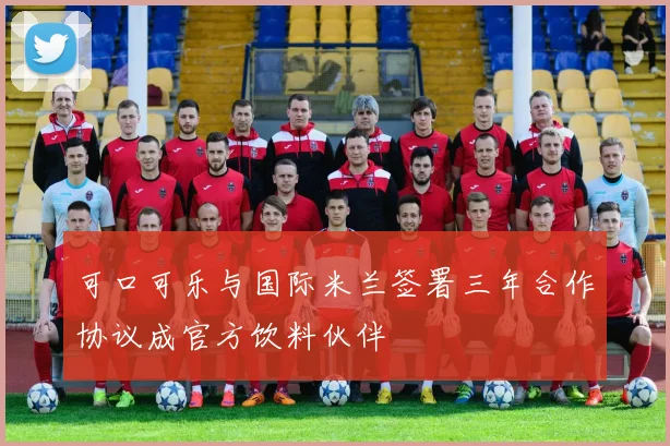 可口可乐与国际米兰签署三年合作协议成官方饮料伙伴