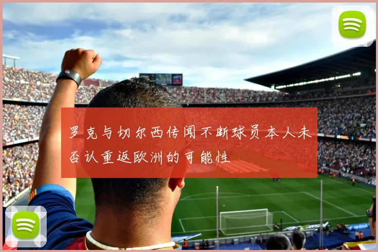 罗克与切尔西传闻不断球员本人未否认重返欧洲的可能性