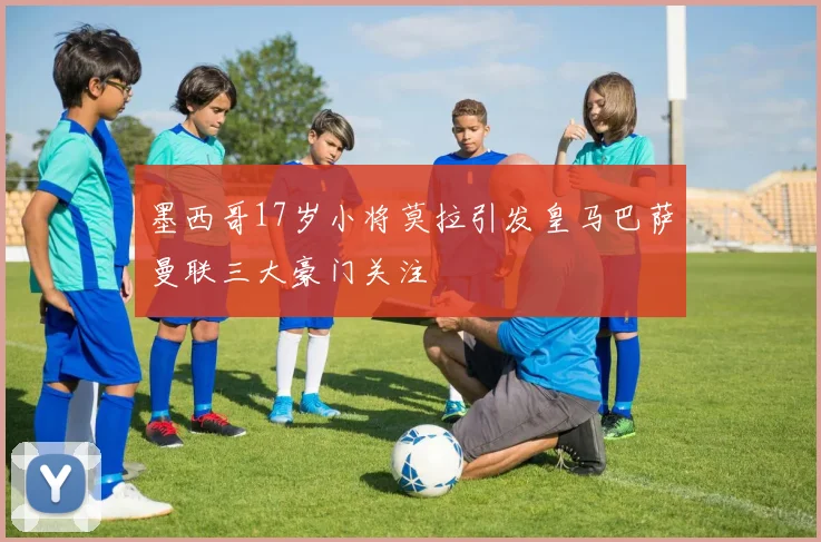 墨西哥17岁小将莫拉引发皇马巴萨曼联三大豪门关注