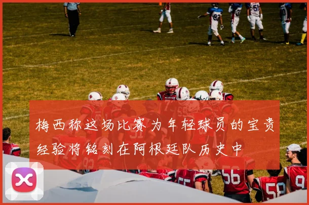 梅西称这场比赛为年轻球员的宝贵经验将铭刻在阿根廷队历史中