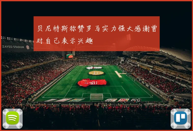贝尼特斯称赞罗马实力强大感谢曾对自己表示兴趣