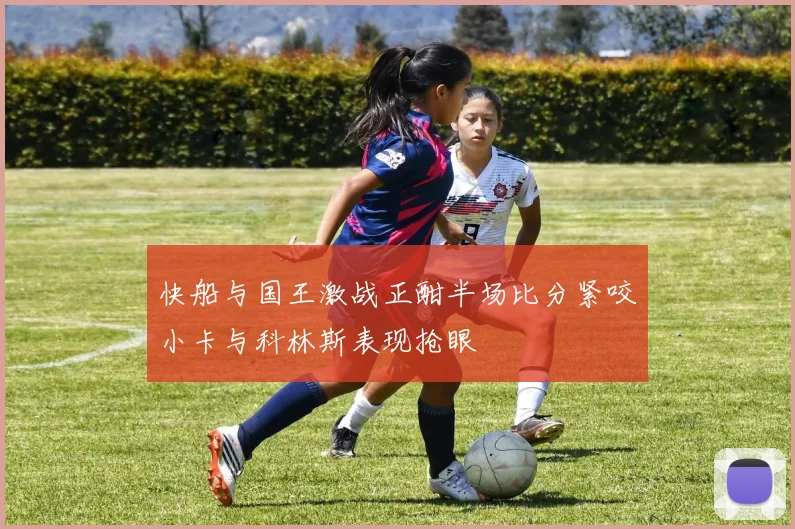 快船与国王激战正酣半场比分紧咬小卡与科林斯表现抢眼