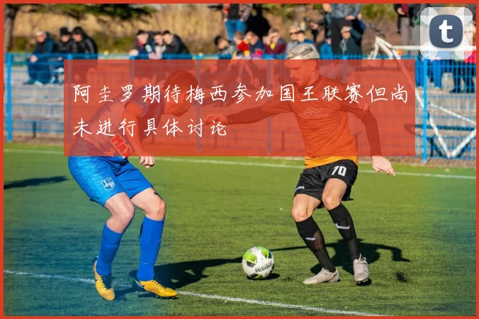 阿圭罗期待梅西参加国王联赛但尚未进行具体讨论