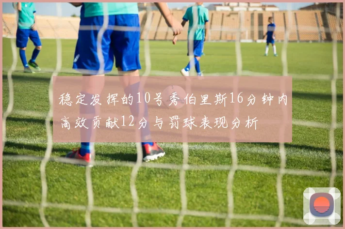 稳定发挥的10号秀伯里斯16分钟内高效贡献12分与罚球表现分析