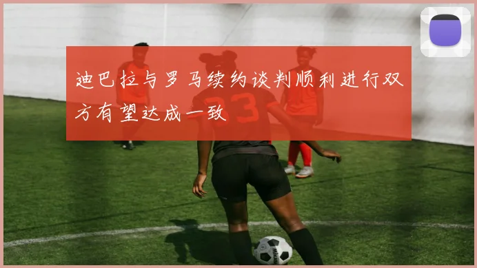 迪巴拉与罗马续约谈判顺利进行双方有望达成一致